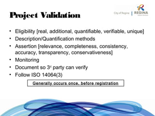 Project Validation
• Eligibility [real, additional, quantifiable, verifiable, unique]
• Description/Quantification methods
• Assertion [relevance, completeness, consistency,
accuracy, transparency, conservativeness]
• Monitoring
• Document so 3rd
party can verify
• Follow ISO 14064(3)
Generally occurs once, before registration
 