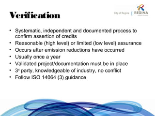 Verification
• Systematic, independent and documented process to
confirm assertion of credits
• Reasonable (high level) or limited (low level) assurance
• Occurs after emission reductions have occurred
• Usually once a year
• Validated project/documentation must be in place
• 3rd
party, knowledgeable of industry, no conflict
• Follow ISO 14064 (3) guidance
 