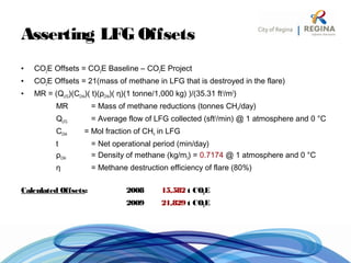 Asserting LFG Offsets
• CO2E Offsets = CO2E Baseline – CO2E Project
• CO2E Offsets = 21(mass of methane in LFG that is destroyed in the flare)
• MR = (QLFG)(CCH4)( t)(ρCH4)( η)(1 tonne/1,000 kg) )/(35.31 ft3
/m3
)
MR = Mass of methane reductions (tonnes CH4/day)
QLFG = Average flow of LFG collected (sft3
/min) @ 1 atmosphere and 0 °C
CCH4 = Mol fraction of CH4 in LFG
t = Net operational period (min/day)
ρCH4 = Density of methane (kg/m3) = 0.7174 @ 1 atmosphere and 0 °C
η = Methane destruction efficiency of flare (80%)
Calculated Offsets: 2008 15,582 t CO2E
2009 21,829 t CO2E
 