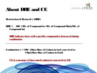 About DRE and CE
Destruction & Removal η (DRE)
DRE = 100* (Wt. of Compound in –Wt. of Compound Out)/(Wt. of
Compound in)
DRE indicates how well a specific compound is destroyed during
combustion
_______________________________________________________________
Combustion η = 100* (Mass Rate of Carbon in fuel converted to
CO2)/(Mass Rate of Carbon in Fuel)
CE is a measure of how much carbon is converted to CO2
 