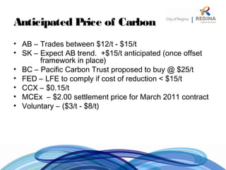 Anticipated Price of Carbon
• AB – Trades between $12/t - $15/t
• SK – Expect AB trend. +$15/t anticipated (once offset
framework in place)
• BC – Pacific Carbon Trust proposed to buy @ $25/t
• FED – LFE to comply if cost of reduction < $15/t
• CCX – $0.15/t
• MCEx – $2.00 settlement price for March 2011 contract
• Voluntary – ($3/t - $8/t)
 