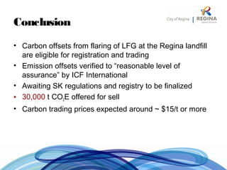 Conclusion
• Carbon offsets from flaring of LFG at the Regina landfill
are eligible for registration and trading
• Emission offsets verified to “reasonable level of
assurance” by ICF International
• Awaiting SK regulations and registry to be finalized
• 30,000 t CO2E offered for sell
• Carbon trading prices expected around ~ $15/t or more
 