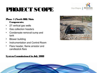PROJECT SCOPE
Phase 1 (North Hill) Main
Components:
• 27 vertical gas wells
• Gas collection headers
• Condensate removal sump and
tank
• Blower building
• Instrumentation and Control Room
• Flare header, flame arrestor and
candlestick flare
SystemCommissioned in July 2008
 