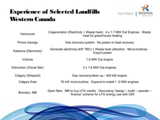 Experience of Selected Landfills
Western Canada
Vancouver
Cogeneration (Electricity + Waste heat). 4 x 1.7 MW Cat Engines. Waste
heat for greenhouse heating
Prince George Gas recovery system. No power or heat recovery
Kelowna (Glenmore)
Generate electricity (kW TBC) + Waste heat utilization. Micro-turbines.
Export power
Victoria 1.6 MW Cat engine
Edmonton (Clover Bar) 3 x 1.6 MW Cat engines
Calgary (Shepard) Gas recovery/clean up - 400 kW engine
Calgary East 70 kW micro-turbine. Expand to install 1 -2 MW engines
Brandon, MB
Open flare. MB to buy LFG credits. Discussing “design – build – operate –
finance” scheme for LFG energy use with IGR
 