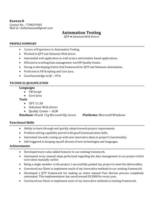 Kannan R
Contact No. : 7708297683
Mail id: chellarkannan@gmail.com
Automation Testing
QTP ● Selenium Web Driver
PROFILE SUMMARY
 3 years of Experience in Automation Testing.
 Worked in QTP and Selenium Web driver.
 Automated web application as well as Java and window based applications.
 Efficientin working Data management tool HP Quality Center.
 Strong in developing End to End frameworkfor QTP and Selenium Automation.
 Proficientin VB Scripting and Core Java.
 Good knowledge in QC – OTA.
TECHNICALQUALIFICATION
Languages
 VB Script
 Core Java
Tools
 UFT 11.50
 Selenium Web driver
 Quality Center – ALM
Database: Oracle 11g MicrosoftSQL Server Platforms: Microsoft Windows
Functional Skills
 Ability to learn through and quickly adopt towards project requirements.
 Problem solving capability peered with good Communication skills.
 Interested towards coming up with new innovative ideas in project’s functionality.
 Self-triggered in keeping myself abreast of new technologies and languages.
Achievements
 Developed more value added features to our existing framework.
 Automated every manual steps performed regarding the data management in our project which
were done manually earlier.
 Being a single member in the project, I successfully pushed my project to meet the deliverables.
 Convinced our Client to implement much of my Innovative methods in our existing framework.
 Developed a QTP framework for making an entire manual Peer Review process completely
automated. This implementation has saved around $12000 for every year.
 Convinced our Client to implement most of my innovative methods in existing framework.
 