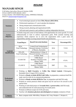 RESUME
MANJARI SINGH
E-66 Indian Agriculture Research Institute (IARI)
PUSA CAMPUS NEW DELHI-110012
Contact Number: 08147884925(Karnataka), 09990402129(Delhi)
Email id: manjarisingh.91@gmail.com
Summary
 Food technologist passed out from Cftri, Mysore (2012-2014).
 Professional experience of 1 year in product development.
 Strong interpersonal communication skills.
 Strong research, planning and organisational skills.
 Self-motivated, proactive and confident in making independent decisions.
Career
Objective
To build a long term career in food industry with opportunities for career growth. To work
enthusiastically in team to achieve organization goals. With constant learning and
experience which empower me to serve the organization with a great sense of
responsibility and thus accruing mutual benefit and satisfaction.
Academic
Qualifications
Exam/Degree Board/University/Institute Year Percentage/GPA
M.Sc.
Food Technology
Central Food Technological
Research Institute, University
of Mysore, Karnataka
2014 7.9/10
B.Sc.(H)
Food Technology
Bhaskaracharya College of
Research Institute, University
of Delhi, Delhi
2012
71%
CLASS XII
CBSE Board
Kendriya Vidyalaya Gole
Market, Delhi
2009
67.6%
CLASS X
CBSE Board
Kendriya Vidyalaya Gole
Market, Delhi
2007
75%
75%
Professional
Experience
 Working as R&D Executive in Coffee Day Global Limited, Chikmagalur,
Karnataka from 4 August 2014 to present.
 Worked on Ready to drink (RTD) Cold Coffee, its preparation, conducted shelf life
study went for trials for its commercial production.
 Worked on Ready to drink (RTD) Ice Tea, its preparation and shelf life study.
 Worked on various premixes (black and green tea) for iced tea to be served in cold
and hot form.
 Working on individual project of Avocado fruit, its preservation, shelf life study
and conducted trials for retort processing of avocado puree.
 Worked on different recipes for CCD café menu.
 Familiar with chemical, physical, microbiological and sensory evaluation of food.
Computer
Awareness
 Basic computer skills: MS-Office, Windows XP, Vista, Window 7, Window 8.
 