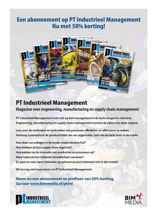 PT Industrieel Management richt zich op het management in de technologische industrie.
Engineering, manufacturing en supply chain management vormen de pijlers van deze uitgave.
Lees over de methoden en technieken om processen efficiënter en effectiever te maken.
Verhoog systematisch de productiviteit van uw organisatie. Leer van de best cases in de markt.
Hoe doen uw collega’s in de brede maakindustrie het?
Hoe hebben zij hun supply chain ingericht?
Hoe pakken ze de innovatie van producten en processen op?
Waar halen ze hun briljante ontwikkelaars vandaan?
En gaan ze voor open innovatie op geloven ze juist helemaal niet in dat model?
Dit en nog veel meer leest u in PT Industrieel Management.
Neem nu een abonnement en profiteer van 50% korting.
Ga naar www.bimmedia.nl/ptim!
Een abonnement op PT Industrieel Management
Nu met 50% korting!
PT Industrieel Management
Magazine over engineering, manufacturing en supply chain management
 