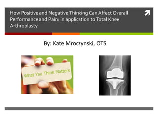 How Positive and NegativeThinking CanAffect Overall
Performance and Pain: in application toTotal Knee
Arthroplasty
By: Kate Mroczynski, OTS
 