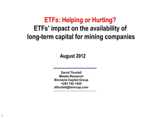 1
David Thurtell
Metals Research
Binnacle Capital Group
+203 742 1455
dthurtell@binncap.com
ETFs: Helping or Hurting?
ETFs’ impact on the availability of
long-term capital for mining companies
August 2012
 
