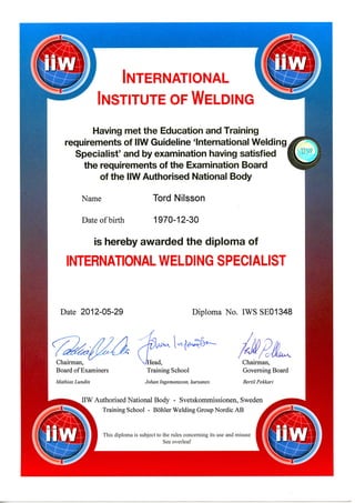 INTERNATIONAL
INSTITUTE OFWELDING
Having met the Education and Training
requirements of IIW Guideline 'International Welding
Specialist' and by examination having satisfied
the requirements of the Examination Board
of the IIW Authorised National Body
Name
Date of birth
Tord Nilsson
1970-12-30
is hereby awarded the diploma of
INTERNATIONAL WELDING SPECIALIST
Date 2012-05-29 Diploma No. IWS SE01348
Chairman,
Board of Examiners
Mathias Lundin
ead,
TrainingSchool
Johan Ingemansson, kursansv.
C'
Chairman,
Governing Board
Bertil Pekkari
IIW Authorised National Body - Svetskommissionen, Sweden
^^- Training School - Bohler WeldingGroupNordicAB
This diploma is subject to the rules concerning its use and misuse
See overleaf
 