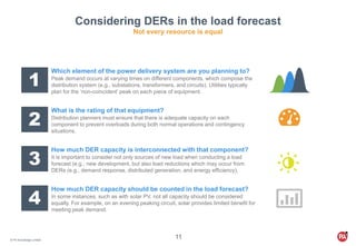 © PA Knowledge Limited
11
Considering DERs in the load forecast
Not every resource is equal
1
Which element of the power delivery system are you planning to?
Peak demand occurs at varying times on different components, which compose the
distribution system (e.g., substations, transformers, and circuits). Utilities typically
plan for the ‘non-coincident’ peak on each piece of equipment.
2
What is the rating of that equipment?
Distribution planners must ensure that there is adequate capacity on each
component to prevent overloads during both normal operations and contingency
situations.
3
How much DER capacity is interconnected with that component?
It is important to consider not only sources of new load when conducting a load
forecast (e.g., new development, but also load reductions which may occur from
DERs (e.g., demand response, distributed generation, and energy efficiency).
4
How much DER capacity should be counted in the load forecast?
In some instances, such as with solar PV, not all capacity should be considered
equally. For example, on an evening peaking circuit, solar provides limited benefit for
meeting peak demand.
 