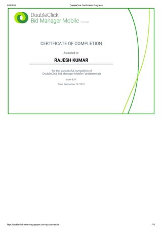 9/19/2015 DoubleClick Certification Programs
https://doubleclick­elearning.appspot.com/quizzes/results 1/1
CERTIFICATE OF COMPLETION
Awarded to:
RAJESH KUMAR
for the successful completion of
DoubleClick Bid Manager Mobile Fundamentals
Score 83%
Date: September 19, 2015
 
