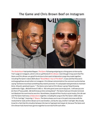 The Game and Chris Brown Beef on Instagram
The ShadeRoom hadspottedRapper, The Game followingandgoingona likingspree onKarrueche
Tran’s page on Instagram,whichisthe ex-girlfriendof ChrisBrown.EventhoughitmayseemthatThe
Game andChrisBrown are goodfriendsdue totheirpastcollaborationsongstheymade together,
includingThe Game’slatest2014 album“BloodMoon:Year of The Wolf“,it wassaidthat theywere
exchangingblowsateachotheron Instagram.ChrisBrowncommentedonthe commentsectionbelow
saying“Someonemusthavesomething they need to promote.It’ssad peopleneed gimmicksto maintain
fame.All pub is good pub Iguess.”.The Game came back at ChrisBrown saying“Keep throwing
subliminalsn*gga…Webothknowit’sME vs. YOU who gonecome outon top punk…Istill oweyou one
forthat sh*tyou pulled…We bothknowyo time coming blood“.The Game had eventhreatentoknock
out Wackstar the nexttime he seeshim.Nonetheless,despiteof theirfeudonsocial media,ChrisBrown
and The Game had many collaborations together,includingthe songonthe The Game’s2014 album
“F**k Yo Feelings”,featuring Lil’Wayne.The Game alwaysuse tosayin hispastinterviewswiththe
mediathathe looksatChris Brownas hisownbrother,and bythe way,brother’sdofight.We already
knowfor a fact that thissituationbetweenthe twoisn’tgoingtolastlongat all,because The Game and
ChrisBrownhad sharedmany gloriestogethertoevenbeef witheachother.
 