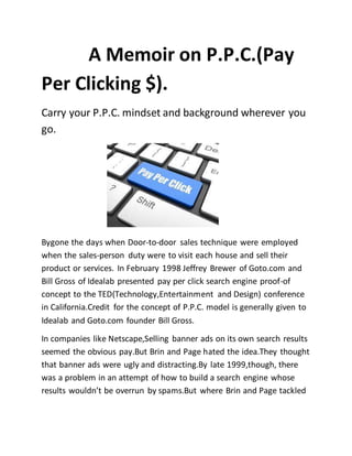A Memoir on P.P.C.(Pay
Per Clicking $).
Carry your P.P.C. mindset and background wherever you
go.
Bygone the days when Door-to-door sales technique were employed
when the sales-person duty were to visit each house and sell their
product or services. In February 1998 Jeffrey Brewer of Goto.com and
Bill Gross of Idealab presented pay per click search engine proof-of
concept to the TED(Technology,Entertainment and Design) conference
in California.Credit for the concept of P.P.C. model is generally given to
Idealab and Goto.com founder Bill Gross.
In companies like Netscape,Selling banner ads on its own search results
seemed the obvious pay.But Brin and Page hated the idea.They thought
that banner ads were ugly and distracting.By late 1999,though, there
was a problem in an attempt of how to build a search engine whose
results wouldn’t be overrun by spams.But where Brin and Page tackled
 