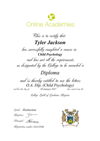 This is to certify that
Tyler Jackson
has successfully completed a course in
Child Psychology
and has met all the requirements
as designated by the College to be awarded a
Diploma
and is thereby entitled to use the letters
O.A. Dip. (Child Psychology)
and has this day of been entered onto the30 January 2017
Distinction
College Guild of Graduates Register
Grade:
Registrar:
Principal:
Registration number: OA133560
 