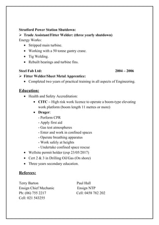 Stratford Power Station Shutdown:
 Trade Assistant/Fitter Welder: (three yearly shutdown)
Energy Works:
• Stripped main turbine.
• Working with a 50 tonne gantry crane.
• Tig Welding.
• Rebuilt bearings and turbine fins.
Steel Fab Ltd: 2004 – 2006
 Fitter Welder/Sheet Metal Apprentice:
• Completed two years of practical training in all aspects of Engineering.
Education:
• Health and Safety Accreditation:
• CITC – High risk work licence to operate a boom-type elevating
work platform (boom length 11 metres or more)
• Drager:
- Perform CPR
- Apply first aid
- Gas test atmospheres
- Enter and work in confined spaces
- Operate breathing apparatus
- Work safely at heights
- Undertake confined space rescue
• Wellsite permit holder (exp 23/05/2017)
• Cert 2 & 3 in Drilling Oil/Gas (On shore)
• Three years secondary education.
Referees:
Terry Barton Paul Hall
Ensign Chief Mechanic Ensign NTP
Ph: (06) 755 2217 Cell: 0458 782 202
Cell: 021 543255
 