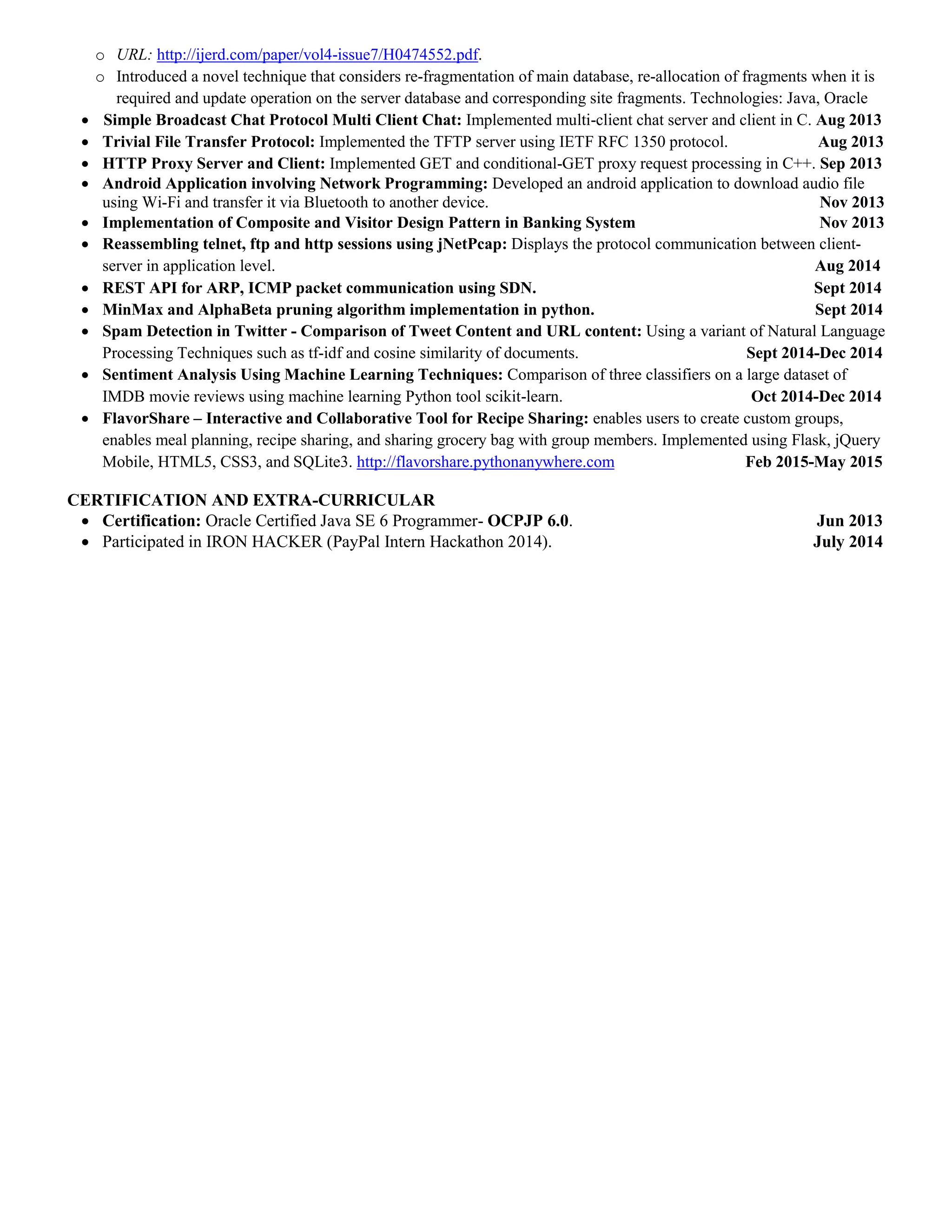 o URL: http://ijerd.com/paper/vol4-issue7/H0474552.pdf.
o Introduced a novel technique that considers re-fragmentation of main database, re-allocation of fragments when it is
required and update operation on the server database and corresponding site fragments. Technologies: Java, Oracle
 Simple Broadcast Chat Protocol Multi Client Chat: Implemented multi-client chat server and client in C. Aug 2013
 Trivial File Transfer Protocol: Implemented the TFTP server using IETF RFC 1350 protocol. Aug 2013
 HTTP Proxy Server and Client: Implemented GET and conditional-GET proxy request processing in C++. Sep 2013
 Android Application involving Network Programming: Developed an android application to download audio file
using Wi-Fi and transfer it via Bluetooth to another device. Nov 2013
 Implementation of Composite and Visitor Design Pattern in Banking System Nov 2013
 Reassembling telnet, ftp and http sessions using jNetPcap: Displays the protocol communication between client-
server in application level. Aug 2014
 REST API for ARP, ICMP packet communication using SDN. Sept 2014
 MinMax and AlphaBeta pruning algorithm implementation in python. Sept 2014
 Spam Detection in Twitter - Comparison of Tweet Content and URL content: Using a variant of Natural Language
Processing Techniques such as tf-idf and cosine similarity of documents. Sept 2014-Dec 2014
 Sentiment Analysis Using Machine Learning Techniques: Comparison of three classifiers on a large dataset of
IMDB movie reviews using machine learning Python tool scikit-learn. Oct 2014-Dec 2014
 FlavorShare – Interactive and Collaborative Tool for Recipe Sharing: enables users to create custom groups,
enables meal planning, recipe sharing, and sharing grocery bag with group members. Implemented using Flask, jQuery
Mobile, HTML5, CSS3, and SQLite3. http://flavorshare.pythonanywhere.com Feb 2015-May 2015
CERTIFICATION AND EXTRA-CURRICULAR
 Certification: Oracle Certified Java SE 6 Programmer- OCPJP 6.0. Jun 2013
 Participated in IRON HACKER (PayPal Intern Hackathon 2014). July 2014
 