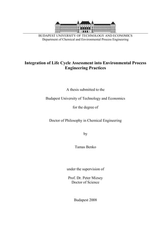 BUDAPEST UNIVERSITY OF TECHNOLOGY AND ECONOMICS 
Department of Chemical and Environmental Process Engineering 
Integration of Life Cycle Assessment into Environmental Process 
Engineering Practices 
A thesis submitted to the 
Budapest University of Technology and Economics 
for the degree of 
Doctor of Philosophy in Chemical Engineering 
by 
Tamas Benko 
under the supervision of 
Prof. Dr. Peter Mizsey 
Doctor of Science 
Budapest 2008 
 