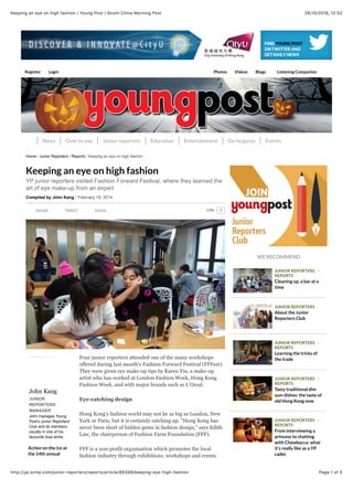 28/10/2016, 12)52Keeping an eye on high fashion | Young Post | South China Morning Post
Page 1 of 3http://yp.scmp.com/junior-reporters/reports/article/86388/keeping-eye-high-fashion
Register Login Photos Videos Blogs Listening Companion
News Over to you Junior reporters Education Entertainment Go-to gurus Events
WE RECOMMEND
SHARE TWEET EMAIL
John Kang
JUNIOR
REPORTERS'
MANAGER
John manages Young
Post’s Junior Reporters’
Club and its members,
usually in one of his
favourite blue shirts.
Action on the ice at
the 14th annual
Four junior reporters attended one of the many workshops
offered during last month's Fashion Forward Festival (FFFest).
They were given eye make-up tips by Karen Yiu, a make-up
artist who has worked at London Fashion Week, Hong Kong
Fashion Week, and with major brands such as L'Oreal.
Eye-catching design
Hong Kong's fashion world may not be as big as London, New
York or Paris, but it is certainly catching up. "Hong Kong has
never been short of hidden gems in fashion design," says Edith
Law, the chairperson of Fashion Farm Foundation (FFF).
FFF is a non-profit organisation which promotes the local
fashion industry through exhibitions, workshops and events
Keeping an eye on high fashion
YP junior reporters visited Fashion Forward Festival, where they learned the
art of eye make-up from an expert
Compiled by John Kang February 19, 2014
Home / Junior Reporters / Reports / Keeping an eye on high fashion
JUNIOR REPORTERS -
REPORTS
Cleaning up, a bar at a
time
JUNIOR REPORTERS
About the Junior
Reporters Club
JUNIOR REPORTERS -
REPORTS
Learning the tricks of
the trade
JUNIOR REPORTERS -
REPORTS
Tasty traditional dim
sum dishes: the taste of
old Hong Kong now
JUNIOR REPORTERS -
REPORTS
From interviewing a
princess to chatting
with Chewbacca: what
it's really like as a YP
cadet
0LikeLike
 