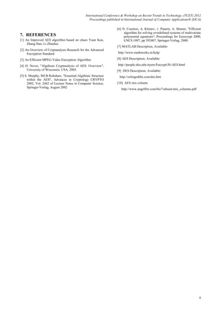International Conference & Workshop on Recent Trends in Technology, (TCET) 2012
Proceedings published in International Journal of Computer Applications® (IJCA)
6
7. REFERENCES
[1] An Improved AES algorithm based on chaos Yuan Kun,
Zhang Han, Li Zhaohui
[2] An Overview of Cryptanalysis Research for the Advanced
Encryption Standard
[3] An Efficient MPEG Video Encryption Algorithm
[4] H. Nover, "Algebraic Cryptanalysis of AES: Overview",
University of Wisconsin, USA, 2005.
[5] S. Murphy, MJ.B Robshaw, "Essential Algebraic Structure
within the AES", Advances in Cryptology CRYPTO
2002, Vol. 2442 of Lecture Notes in Computer Science,
Springer-Verlag, August 2002
[6] N. Courtois, A. Klimov, 1. Patarin, A. Shamir, "Efficient
algorithm for solving overdefmed systems of muhivariate
polynomial equations", Proceedings for Eurocrypt 2000,
LNCS 1807, pp 392407, Springer-Verlag, 2000.
[7] MATLAB Description, Available:
http://www.mathworks.in/help/
[8] AES Description, Available:
http://people.eku.edu/styere/Encrypt/JS-AES.html
[9] DES Description, Available:
http://orlingrabbe.com/des.htm
[10] AES mix column
http://www.angelfire.com/biz7/atleast/mix_columns.pdf
 