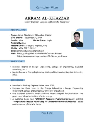 Curriculum Vitae
Page 1 of 2
Akram Al-Khazzar
Energy Engineer, Lucturer and Scientific Researcher
PERSONAL INFO.
Name: Akram Abdulameer Abbood Al-Khazzar
Date of Birth: November 1st
, 1989
Gender: Male Marital Status: single
Nationality: Iraq
Present Adress: Al-Saydia, Baghdad, Iraq
Mobile: +964 782 712 8992
Email: akramabdulameer@gmail.com
Web: https://uobaghdad.academia.edu/AkramAlkhazzar
https://www.researchgate.net/profile/Akram_Al-Khazzar
EDUCATION
 Bachelor Degree in Energy Engineering, College of Engineering, Baghdad
University, 2011.
 Master Degree in Energy Engineering, College of Engineering, Baghdad University,
2016.
EXPERIENCES
 Member in the Iraqi Engineer Union since 2011.
 Engineer for three years in the Energy Laboratory - Energy Engineering
department, College of Engineering, University of Baghdad.
 Five published scientific papers and two papers accepted for publication. The
papers specialized in the field of solar energy.
 A published book from “LAMBERT Academic Publishing-Germany”, entitled
“Temperature Effect on Power Drop for Different Photovoltaic Modules”, based
on the content of the MSc thesis.
 