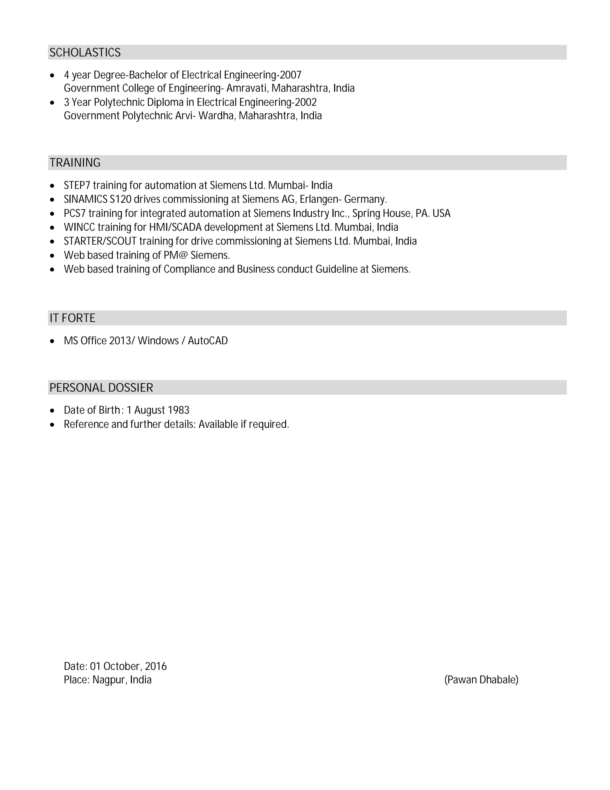 SCHOLASTICS
· 4 year Degree-Bachelor of Electrical Engineering-2007
Government College of Engineering- Amravati, Maharashtra, India
· 3 Year Polytechnic Diploma in Electrical Engineering-2002
Government Polytechnic Arvi- Wardha, Maharashtra, India
TRAINING
· STEP7 training for automation at Siemens Ltd. Mumbai- India
· SINAMICS S120 drives commissioning at Siemens AG, Erlangen- Germany.
· PCS7 training for integrated automation at Siemens Industry Inc., Spring House, PA. USA
· WINCC training for HMI/SCADA development at Siemens Ltd. Mumbai, India
· STARTER/SCOUT training for drive commissioning at Siemens Ltd. Mumbai, India
· Web based training of PM@ Siemens.
· Web based training of Compliance and Business conduct Guideline at Siemens.
IT FORTE
· MS Office 2013/ Windows / AutoCAD
PERSONAL DOSSIER
· Date of Birth: 1 August 1983
· Reference and further details: Available if required.
Date: 01 October, 2016
Place: Nagpur, India (Pawan Dhabale)
 