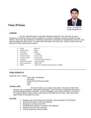 Vinay D’Souza
Mobile: +971564965958
vnydsouza@gmail.com
SUMMARY
I am very well experienced in automotive aftersales department with more than ten years’
experience in automotive industry, with the experience of working in Japanese American and German brand
vehicles. Who is very well experienced in workshop management & specialized in troubleshooting area with a very
good knowledge and ability to work on modern automotive power train, drive train, chassis, climate control and
electronics & CAN communication network.
 Profile : Male, 30.
 Marital status : Single.
 Nationality : Indian
 Passport No : L 5765662
 Current location : Al Ain, UAE
 Current position : Team Leader
 Company : Ali & Sons Motor Division
 Preferred Locations : Across the globe.
 Salary expectation : 15000 AED
 Others : valid UAE and Indian driving license available.
WORK EXPERIENCE
September 2014 – Present
Team leader VW &Skoda
Ali & Sons
Skoda,VW,Audi &Porsche dealer
Al Ain
UAE.
Company profile:
Ali & Sons holding LLC is based in Abu Dhabi ,the capital of United Arab
Emirates and is a diversified conglomerate established in 1979. Ali & Sons is associated with some of
the most prestigious brand in the world , such as Volkswagen, Audi, Porsche & Skoda . Ali & Sons is
the exclusive agent for these brands in the Emirate of Abu Dhabi with the sales , after sales & body
repair facilities in Abu Dhabi & in Al Ain.
Job Profile:
 Managing day to day business and workshop control especially for VW & Skoda.
 Assisting technicians on all kind of diagnosis.
 Managing & monitoring team KPI’s.
 Assisting service advisors on technical initial diagnosis.
 Performing test drive with customers.
 Sending & reporting technical queries
 