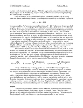 CHEMENG 242: Final Project Nicholas Montes
!
! 2!
energies of all other intermediate species. While this approach assumes a relationship between
the descriptors and all other binding energies exists, the Discussion section will highlight why
this is a reasonable assumption.
Once the energies of each intermediate species were know (from CatApp or scaling
laws), the change in free energy for each elementary step was found by the following expression:
!!!!!!!!!!!!!!!!!!!!!!!!!!!!!!∆!!,! =!∆! − !∆!
It was assumed the !∆!term was very small therefore ∆! ≈ ∆!. Furthermore, the entropy of all
gas phase species was taken to be 2 meV/K and that of all surface adsorbed species was taken to
be 0 eV/K. Varying the gas phase entropy to account for partial pressure had a negligible impact
due to the small magnitude of the Boltzmann constant (!! = 0.086 meV/K). The adsorbed
species assumption is well justified since the majority of a molecule’s entropy is a result of its
translational motion, which can be largely be neglected when it is adsorbed on a surface. While
characterizing the free energies, the change in free energy of the overall reaction was taken to be
a constant, ∆!!"#$% =!-1.23 eV. In order to hold ∆!!"#$%!constant, the reaction energy of reaction
10 was adjusted accordingly. The actual energetics of reaction 10 were studied for several
catalysts. Reaction 10 was found to be exothermic and to have a small activation energy, making
it highly unlikely it is rate limiting. During the analysis the following reaction conditions were
held constant: T = 1000 K, PH2O = 0.4 bar, PH2 = 0.1 bar, PCO = 0.1 bar, PCH4 = 0.4 bar.
A microkinetic model was developed to estimate the overall reaction rate, or TOF. In this
model it was assumed only reaction 4 or reaction 8 was rate limiting and that all other reactions
were in quasi-equilibrium. This assumption will be addressed using a free energy diagram in the
Results section. The TOF was taken to be the minimum reaction rate found by separately
considering reaction 4 and 8 to be rate limiting. The following expressions were used to calculate
the equilibrium constants and the reaction rate constant of the rate limiting step.
!!! =!!
!∆!!
!!! !, !!,!"#$%#& =!
!!!
ℎ
!
!∆!!,!,!"#$%#&
!!! , !!!!!!!!!,!"#$%"&' =!
!!!
ℎ
!
!∆!!,!,!"#$%"&'
!!!
Finally a “volcano” plot of the log10(TOF) as a function of the two descriptors was
created by considering a range of values for the descriptors, using the scaling laws to estimate
free energies of all intermediate species, and using the microkinetic model to predict the TOF.
This simplified model treats reaction conditions such as temperature, pressure, and
surface coverage as constant, and therefore only represents what is happening locally. Much
more detailed energy and mass balances would be required to predict the catalytic activity when
designing of a reactor, for instance. Additional factors, such as the catalyst support and varying
surface geometries were not considered in this study. Despite this, the model is still useful for
directly comparing transition metal catalysts to one another under constant reaction conditions.
Results
Using the reaction energies obtained from CatApp and the assumptions outlined above,
free energy diagrams for each catalyst were created as shown in Figure 1. The free energy
diagram reveals reaction 4 and reaction 8 both have high activation barriers. For that reason, in
the microkinetic model, one of these two reactions was assumed to be rate limiting.
 