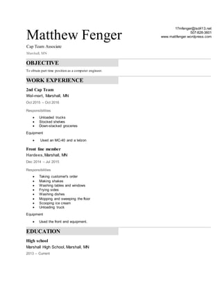 Matthew Fenger
Cap Team Associate
Marshall, MN
17mfenger@isd413.net
507-828-3601
www.mattfenger.wordpress.com
OBJECTIVE
To obtain part time position as a computer engineer.
WORK EXPERIENCE
2nd Cap Team
Wal-mart, Marshall, MN
Oct 2015 – Oct 2016
Responsibilities
 Unloaded trucks
 Stocked shelves
 Down-stacked groceries
Equipment
 Used an MC-40 and a telzon
Front line member
Hardees, Marshall, MN
Dec 2014 – Jul 2015
Responsibilities
 Taking customer's order
 Making shakes
 Washing tables and windows
 Frying sides
 Washing dishes
 Mopping and sweeping the floor
 Scooping ice cream
 Unloading truck
Equipment
 Used the front end equipment.
EDUCATION
High school
Marshall High School, Marshall, MN
2013 – Current
 