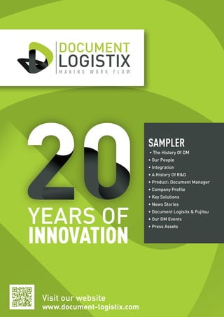 Visit our website
www.document-logistix.com
YEARS OF
INNOVATION
SAMPLER
• The History Of DM
• Our People
• Integration
• A History Of RD
• Product: Document Manager
• Company Profile
• Key Solutions
• News Stories
• Document Logistix  Fujitsu
• Our DM Events
• Press Assets
 