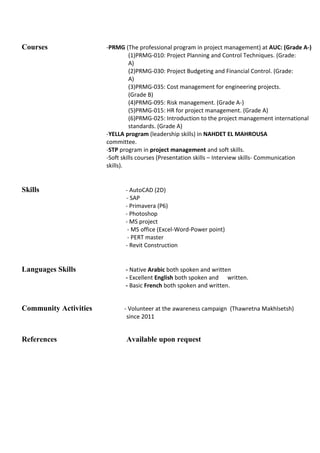 Courses -PRMG (The professional program in project management) at AUC: (Grade A-)
(1)PRMG-010: Project Planning and Control Techniques. (Grade:
A)
(2)PRMG-030: Project Budgeting and Financial Control. (Grade:
A)
(3)PRMG-035: Cost management for engineering projects.
(Grade B)
(4)PRMG-095: Risk management. (Grade A-)
(5)PRMG-015: HR for project management. (Grade A)
(6)PRMG-025: Introduction to the project management international
standards. (Grade A)
-YELLA program (leadership skills) in NAHDET EL MAHROUSA
committee.
-STP program in project management and soft skills.
-Soft skills courses (Presentation skills – Interview skills- Communication
skills).
Skills - AutoCAD (2D)
- SAP
- Primavera (P6)
- Photoshop
- MS project
- MS office (Excel-Word-Power point)
- PERT master
- Revit Construction
Languages Skills - Native Arabic both spoken and written
- Excellent English both spoken and written.
- Basic French both spoken and written.
Community Activities - Volunteer at the awareness campaign (Thawretna Makhlsetsh)
since 2011
References Available upon request
 