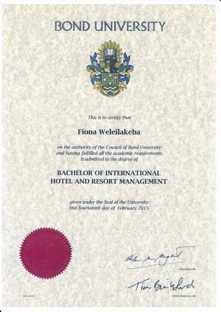 ffi.ffiMffi ffiMffiWffiffiSffiWW
Thfs is to certiflt that
Fiona Weleilakeba
on the authoriry of the Council of Bond lLniversity
and having fuffiIed aLI the academic requirememts
is admitted to the degree of
BACHETOR OF IIVTERNATIONAL
HOTEL AND R"ESORT MANAGEMENT
given under the S,eaI af the University
this fourteenth day of February 2015
-J-ilffi*dAVICE.CHANCELLOR
 