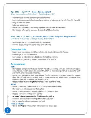 5
JagdeepSingh
Apr 1996 – Jul 1997 | Sales Tax Assistant
Ultra International Limited | Sahibabad, U.P.
 Maintaining of records pertaining to Sales-tax rules
 Issuance/procurement of statutory forms relating to Sales-tax, ie Form C, Form 31, Form 3B.
 Filing of Sales-tax return
 Sales-tax assessment
 Developed software for Invoicing as per Excise duty rules requirements
 Developed software for issuance & recording TDS certificates
May 1993 – Jul 1995 | Accounts Exec cum Computer Programmer
Metalite Industries | Darya Ganj, New Delhi
 Automated the accounting system of the concern
 Routine accounting work done using own software
Computer Skills
 Expert level knowledge of MS-Power Point, MS-Excel, MS-Word, MS-Access
 Knowledge of SAP FI/PA Module,
 Knowledge of Arbor (Kenan), BSCS and TBMS billing Systems
 Database Programming: Foxpro, Visual Basic, SQL, MySQL
Achievements
VSNL
 Developed & Implemented user-friendly Payroll Accounting software for Northern region
using Foxpro, which resulted in discontinuation of maintaining manual ledgers for Staff
payments, and increased efficiency.
 Developed & Implemented new Billing & Outstandings Management System for Leased
Lines Billing/Credit Management, which is backed up by web-based database and
enables branches to update the details on-line.
 Was awarded Outstanding Performance Award by CFO of VSNL
Airtel
 Development of CDR Reconciliation Tool to ensure correct billing
 Development of Exposure Monitoring Tool
 Development of Routing Analysis Tool for IUC cost reduction
 Process correction for Rejection Control
 Achiever’s Award presented by Chief Operating Officer
 Revenue process related testing of New MSC Launch
 UAT of Long Term Revenue Assurance Tool
Idea Cellular
 Green Belt Project in Reduction of Interconnect Usage cost
 