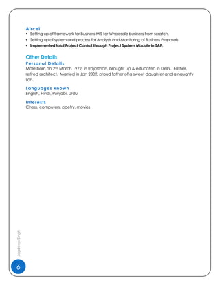6
JagdeepSingh
Aircel
 Setting up of framework for Business MIS for Wholesale business from scratch.
 Setting up of system and process for Analysis and Monitoring of Business Proposals
 Implemented total Project Control through Project System Module in SAP.
Other Details
Personal Details
Male born on 2nd March 1972, in Rajasthan, brought up & educated in Delhi. Father,
retired architect. Married in Jan 2002, proud father of a sweet daughter and a naughty
son.
Languages known
English, Hindi, Punjabi, Urdu
Interests
Chess, computers, poetry, movies
 