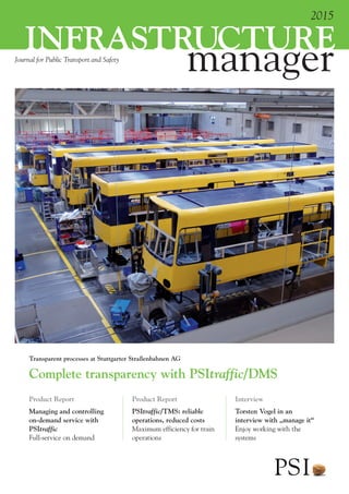 Journal for Public Transport and Safety
2015
manager
infrastructure
Product Report
Managing and controlling
on-demand service with
PSItraffic
Full-service on demand
Product Report
PSItraffic/TMS: reliable
operations, reduced costs
Maximum efficiency for train
operations
Interview
Torsten Vogel in an
interview with „manage it“
Enjoy working with the
systems
Complete transparency with PSItraffic/DMS
Transparent processes at Stuttgarter Straßenbahnen AG
 