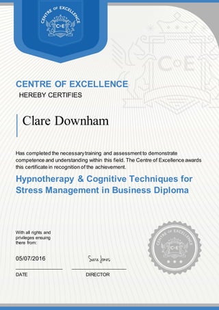 CENTRE OF EXCELLENCE
HEREBY CERTIFIES
Clare Downham
Has completed the necessarytraining and assessment to demonstrate
competence and understanding within this field. The Centre of Excellence awards
this certificate in recognition of the achievement.
Hypnotherapy & Cognitive Techniques for
Stress Management in Business Diploma
With all rights and
privileges ensuing
there from:
05/07/2016
__________________ _____________________
DATE DIRECTOR
 
