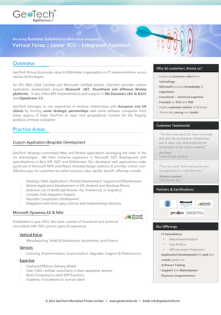 © 2014 GeoTech Informatics Private Limited. l www.geotechinfo.net l Email: info@geotechinfo.net 
Overview 
GeoTech thrives to provide value to Midmarket organizations in IT implementations across various technologies. 
An ISO 9001-2008 Certified and Microsoft Certified partner, GeoTech provides custom application development around Microsoft .NET, SharePoint and different Mobile platforms. It also offers ERP implementation and support in MS Dynamics (AX & NAV) and Openbravo 3.0 
GeoTech leverages its rich experience of working relationships with European and US clients by forming some strategic partnerships with some software companies from these regions. It helps GeoTech to open new geographical markets for the flagship products of these companies 
Practice Areas 
Custom Application (Bespoke) Development 
GeoTech develops customized Web and Mobile applications leveraging the state of the art technologies. We have immense experience in Microsoft .NET development with specializations in Rest API, WCF and NHibernate. Our developed web applications make good use of Microsoft MVC and Object Oriented design patterns. It provides critical, cost- effective ways for customers to realize business value rapidly. Specific offerings include: 
Desktop / Web Applications / Portals Development, Support and Maintenance Mobile Application Development in iOS, Android and Windows Phone Extensive use of JavaScript libraries like, Knockout.js or Angular.js Complex Data Migration Projects Reusable Component Development Integration with third party controls and implementing solutions 
Microsoft Dynamics AX & NAV 
Established in year 2002, the team consists of functional and technical consultants with 200+ person years of experience. 
Vertical Focus 
Manufacturing, Retail & Distribution, Automotive, and Finance 
Services 
Licensing, Implementation, Customization, Upgrades, Support & Maintenance 
Expertise 
Onshore/Offshore Delivery Model Over 100% certified consultants in their respective domain Multi-Company/Location ERP Solutions Academy of Excellence to nurture talent 
Extracting business value from technology Microsoft product knowledge & experience Functional + technical expertise Focused on TCO and ROI Highly customer-centric at all levels Financially strong and stable 
“You have done good job. I was very happy that after the development infrastructure was in place, you could implement the functionality of the widget so quickly.” 
Jari Partti Technical Head, Really Oy 
“Very nice work. Delivered exactly what was agreed on in a very short time.” 
Kristian Leonhard CEO, Centora Aps. 
Why do customers choose us? 
Customer Testimonial 
We bring Business Solutions to Midmarket companies 
Vertical Focus :: Lower TCO :: Integrated Approach 
Partners & Certifications 
Our Offerings IT Consultancy: 
 Requirement Analysis 
 Gap Analysis 
 SRS Document Preparation Application Development for web and mobile platforms Software Testing Support and Maintenance Resource Augmentation 
 
