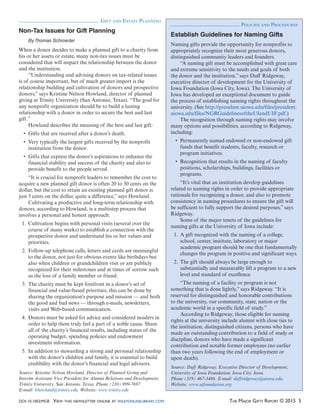 DOI: 10.1002/MGR VIEW THIS NEWSLETTER ONLINE AT WILEYONLINELIBRARY.COM THE MAJOR GIFTS REPORT © 2015 5
GIFT AND ESTATE PLANNING
Non-Tax Issues for Gift Planning
By Thomas Schroeder
When a donor decides to make a planned gift to a charity from
his or her assets or estate, many non-tax issues must be
considered that will impact the relationship between the donor
and the institution.
“Understanding and advising donors on tax-related issues
is of course important, but of much greater import is the
relationship building and cultivation of donors and prospective
donors,” says Kristine Nelson Howland, director of planned
giving at Trinity University (San Antonio, Texas). “The goal for
any nonprofit organization should be to build a lasting
relationship with a donor in order to secure the best and last
gift.”
Howland describes the meaning of the best and last gift:
institution from the donor.
financial stability and success of the charity and also to
provide benefit to the people served.
“It is crucial for nonprofit leaders to remember the cost to
acquire a new planned gift donor is often 20 to 30 cents on the
dollar, but the cost to retain an existing planned gift donor is
just 5 cents on the dollar, quite a difference,” says Howland.
Cultivating a productive and long-term relationship with
donors, according to Howland, is a multistep process that
involves a personal and honest approach:
1. Cultivation begins with personal visits (several over the
course of many weeks) to establish a connection with the
prospective donor and understand his or her values and
priorities.
2. Follow-up telephone calls, letters and cards are meaningful
to the donor, not just for obvious events like birthdays but
also when children or grandchildren visit or are publicly
recognized for their milestones and at times of sorrow such
as the loss of a family member or friend.
3. The charity must be kept forefront in a donor’s set of
financial and value-based priorities; this can be done by
sharing the organization’s purpose and mission — and both
the good and bad news — through e-mails, newsletters,
visits and Web-based communication.
4. Donors must be asked for advice and considered insiders in
order to help them truly feel a part of a noble cause. Share
all of the charity’s financial results, including status of the
operating budget, spending policies and endowment
investment information.
5. In addition to stewarding a strong and personal relationship
with the donor’s children and family, it is essential to build
credibility with the donor’s financial and legal advisors.
Source: Kristine Nelson Howland, Director of Planned Giving and
Interim Assistant Vice President for Alumni Relations and Development,
Trinity University, San Antonio, Texas. Phone (210) 999-7697.
E-mail: khowland@trinity.edu. Website: www.trinity.edu
Establish Guidelines for Naming Gifts
Naming gifts provide the opportunity for nonprofits to
appropriately recognize their most generous donors,
distinguished community leaders and founders.
“A naming gift must be accomplished with great care
and extreme sensitivity to the needs and goals of both
the donor and the institution,” says Duff Ridgeway,
executive director of development for the University of
Iowa Foundation (Iowa City, Iowa). The University of
Iowa has developed an exceptional document to guide
the process of establishing naming rights throughout the
university. (See http://president.uiowa.edu/files/president.
uiowa.edu/files/NGRGuidelinesoftheUIandUIF.pdf.)
The recognition through naming rights may involve
many options and possibilities, according to Ridgeway,
including:
funds that benefit students, faculty, research or
program initiatives.
positions, scholarships, buildings, facilities or
programs.
“It’s vital that an institution develop guidelines
related to naming rights in order to provide appropriate
rationale for recognizing a donor, and also to promote
consistency in naming procedures to ensure the gift will
be sufficient to fully support the desired purposes,” says
Ridgeway.
Some of the major tenets of the guidelines for
naming gifts at the University of Iowa include:
1. A gift recognized with the naming of a college,
school, center, institute, laboratory or major
academic program should be one that fundamentally
changes the program in positive and significant ways.
2. The gift should always be large enough to
substantially and measurably lift a program to a new
level and standard of excellence.
“The naming of a facility or program is not
something that is done lightly,” says Ridgeway. “It is
reserved for distinguished and honorable contributions
to the university, our community, state, nation or the
academic world in a specific field of study.”
According to Ridgeway, those eligible for naming
rights at the university include alumni with close ties to
the institution, distinguished citizens, persons who have
made an outstanding contribution to a field of study or
discipline, donors who have made a significant
contribution and notable former employees (no earlier
than two years following the end of employment or
upon death).
Source: Duff Ridgeway, Executive Director of Development,
University of Iowa Foundation, Iowa City, Iowa.
Phone (319) 467-3486. E-mail: duffridgeway@uiowa.edu.
Website: www.uifoundation.org
POLICIES AND PROCEDURES
 
