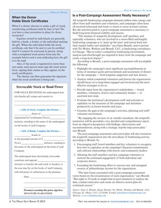 6 THE MAJOR GIFTS REPORT © 2015 VIEW THIS NEWSLETTER ONLINE AT WILEYONLINELIBRARY.COM DOI: 10.1002/MGR
POST-CAMPAIGN ACTIONS
Is a Post-Campaign Assessment Really Necessary?
All nonprofit fundraising campaigns demand endless time, energy and
effort from staff members and volunteers, and campaigns often leave
all involved exhausted and ready to return to more normal routines.
But the attention paid to a post-campaign assessment is necessary to
build long-term financial viability and success.
“The mindset of nonprofit development staff members, and
especially volunteers, who are involved in a stress-filled and lengthy
fundraising campaign is to ‘pack up the tents’ and retreat back into
their regular habits and schedules,” says Gene Brandt, senior partner
with Ter Molen, Watkins and Brandt, LLC, a fundraising consultancy
in Chicago. “But in today’s competitive fundraising environment,
analysis and afterthought are required to learn from the campaign and
create a long-term impact.”
According to Brandt, a post-campaign assessment will accomplish
the following:
terms of monetary goals and recruitment and securement of donors
for the campaign — both longtime supporters and new donors.
should focus on to keep them engaged and involved and the most
effective strategies to do so.
members, volunteers, donors and community leaders — to
ascertain next steps.
capitalize on the successes of the campaign and maximize
productivity in future months and years.
volunteer involvement.
“By engaging the services of an outside consultant, the nonprofit
institution will be provided a very detailed and comprehensive report
from an objective perspective with findings, observations and
recommendations, along with a strategic step-by-step action plan,”
says Brandt.
The post-campaign assessment and action plan will also transition
the nonprofit organization into the next phase of fundraising activity,
according to Brandt, by:
1. Encouraging staff, board members and key volunteers to recognize
how best to capitalize on the campaign’s financial commitments
and cultivate relationships with donors and community leaders.
2. Allowing the staff members and key campaign volunteers to
steward the continued engagement of both individual and
corporate donors.
3. Extending the fundraising effort to uncover new and untapped
sources of philanthropic income for the organization.
“The time frame associated with a post-campaign assessment
varies based on the circumstances of each organization,” says Brandt.
“But eight to 10 weeks is ample time in most situations to analyze the
data, conduct interviews and create an effective action plan for
continued success.”
Source: Gene S. Brandt, Senior Partner, Ter Molen, Watkins and Brandt, LLC,
Chicago, IL. Phone (312) 222-0560. E-mail: gbrandt@twbfundraising.com.
Website: www.twbfundraising.com
When the Donor
Holds Stock Certificates
What if a donor chooses to make a gift of stock,
transferring certificates held by him or her? Do
you have a clear procedure in place for those
occasions?
Equities owned by individuals are generally
held by a bank, a broker or the individual making
the gift. When the individual holds the stock
certificate, ask that it be sent to you by certified
mail if it cannot be conveyed in person, along
with a completed stock power form (see the
example below) and a note indicating how the gift
is to be used.
Also, if the stock is registered in more than
one name, each person must sign the stock power
form, signing their names as they appear on the
stock certificate(s).
The charity can then guarantee the signature
when the stock certificate is being sent.
Irrevocable Stock or Bond Power
FOR VALUE RECEIVED, the undersigned does
(do) hereby sell, assign and transfer to:
— Gifts of Stock, Complete this Portion —
shares of
represented by Certificate(s) No.(s)
inclusive, standing in the name of the undersigned
on the books of said Company.
— Gifts of Bonds, Complete this Portion —
bonds of
in the principal amount of $ ,
No.(s) inclusive, standing in
the name of the undersigned on the book of said
Company.
The undersigned does (do) hereby irrevocably
constitute and appoint
attorney to transfer the said stock or bond(s), as
the case may be, on the books of said Company,
with full power of substitution in the premises.
Date:
Person(s) executing this power sign here
SIGNATURE GUARANTEED
GIFTS OF STOCK
 