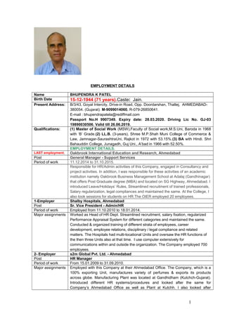 EMPLOYMENT DETAILS
Name BHUPENDRA K PATEL
Birth Date 15-12-1944 (71 years).Caste: Jain.
Present Address: B/3/43, Goyal Intercity, Drive-in Road, Opp. Doordarshan, Thaltej, AHMEDABAD-
380054. (Gujarat). M-9099014060. R-079-26850641.
E-mail : bhupendrapatela@rediffmail.com
Passport No.H 9907349. Expiry date: 28.03.2020. Driving Lic No. GJ-03
19890030506. Valid till 26.06.2019.
Qualifications: (1) Master of Social Work (MSW),Faculty of Social work,M.S.Uni, Baroda in 1968
with ‘B’ Grade.(2) LL.B. (3-years), Shree M.P.Shah Muni College of Commerce &
Law, Jamnagar-SaurashtraUni, Rajkot in 1972 with 53.15%.(3) BA with Hindi. Shri
Bahauddin College, Junagadh, Guj Uni., A’bad in 1966 with 52.50%.
EMPLOYMENT DETAILS.
LAST employment. Oakbrook International Education and Research, Ahmedabad
Post General Manager - Support Services
Period of work 11.12.2014 to 31.10.2015.
Responsible for HR/Admin activities of this Company, engaged in Consultancy and
project activities. In addition, I was responsible for these activities of an academic
institution namely Oakbrook Business Management School at Adalaj (Gandhinagar)
that offers Post Graduate degree (MBA) and located on SG Highway, Ahmedabad. I
introduced Leave/Holidays’ Rules, Streamlined recruitment of trained professionals,
Salary regularization, legal compliances and maintained the same. At the College, I
also took sessions for students on HR.The OIER employed 20 employees.
1-Employer Shalby Hospitals, Ahmedabad
Post Sr. Vice President - Admin/HR
Period of work Employed from 11.10.2010 to 18.01.2014.
Major assignments Worked as Head of HR Dept. Streamlined recruitment, salary fixation, regularized
Performance Appraisal System for different categories and maintained the same.
Conducted & organized training of different strata of employees, career
development, employee relations, disciplinary / legal compliance and related
matters. The Hospitals had multi-locational Units and oversaw the HR functions of
the then three Units also at that time. I use computer extensively for
communications within and outside the organization. The Company employed 700
employees.
2- Employer s2m Global Pvt. Ltd. - Ahmedabad
Post HR Manager
Period of work From 15.01.2009 to 31.09.2010.
Major assignments Employed with this Company at their Ahmedabad Office. The Company, which is a
100% exporting Unit, manufactures variety of perfumes & exports its products
across globe. Manufacturing Plant was located at Gandhidham (Kutchch-Gujarat).
Introduced different HR systems/procedures and looked after the same for
Company’s Ahmedabad Office as well as Plant at Kutchh. I also looked after
1
 