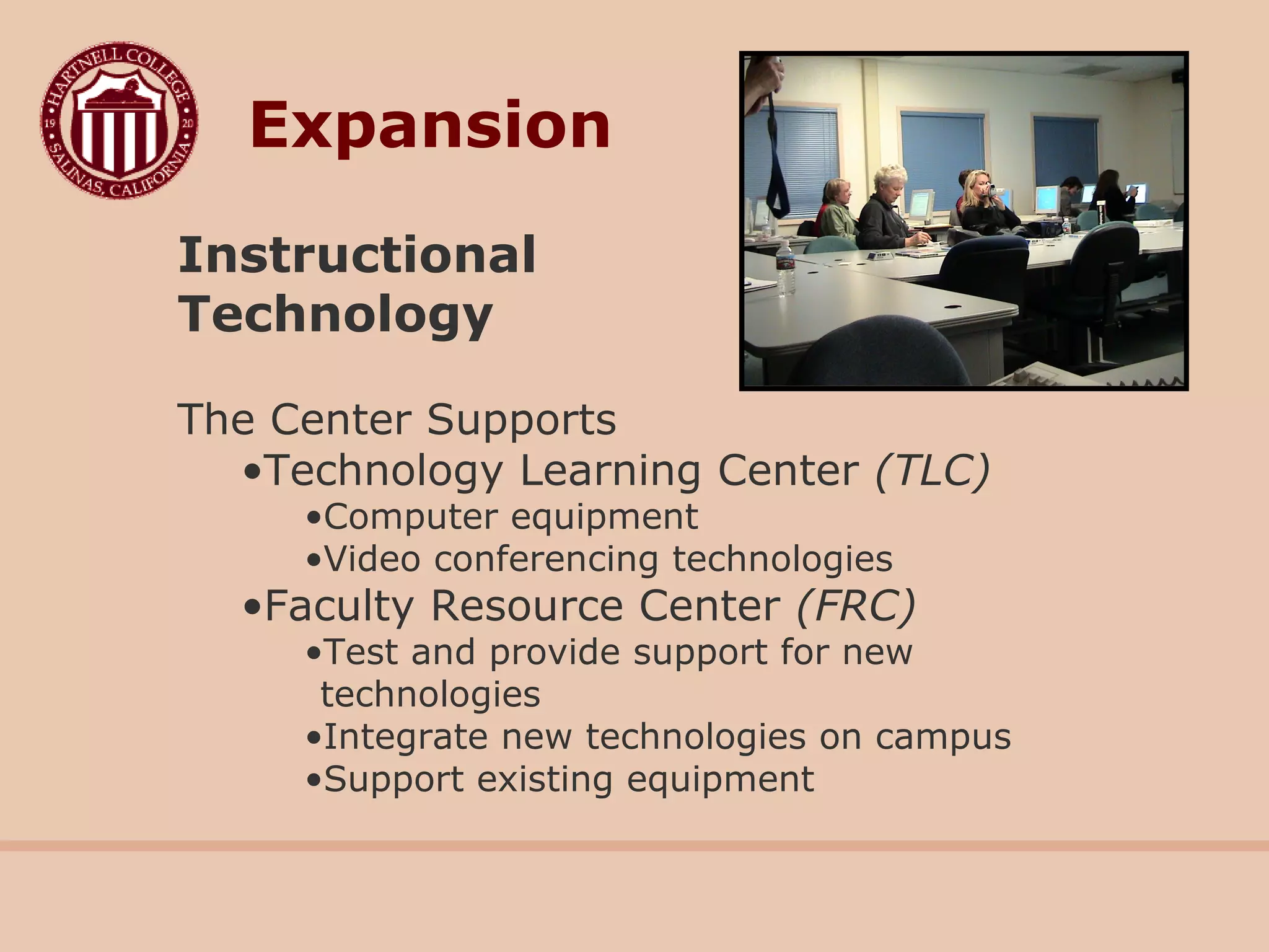 Instructional
Technology
The Center Supports
•Technology Learning Center (TLC)
•Computer equipment
•Video conferencing technologies
•Faculty Resource Center (FRC)
•Test and provide support for new
technologies
•Integrate new technologies on campus
•Support existing equipment
Expansion
 