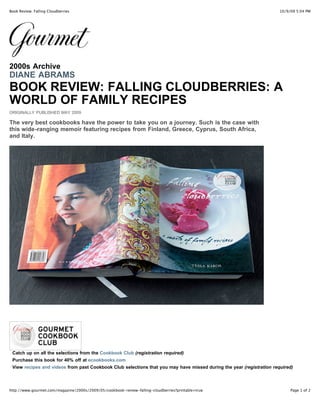 10/9/09 5:04 PMBook Review: Falling Cloudberries
Page 1 of 2http://www.gourmet.com/magazine/2000s/2009/05/cookbook-review-falling-cloudberries?printable=true
2000s Archive
DIANE ABRAMS
BOOK REVIEW: FALLING CLOUDBERRIES: A
WORLD OF FAMILY RECIPES
ORIGINALLY PUBLISHED MAY 2009
The very best cookbooks have the power to take you on a journey. Such is the case with
this wide-ranging memoir featuring recipes from Finland, Greece, Cyprus, South Africa,
and Italy.
Catch up on all the selections from the Cookbook Club (registration required)
Purchase this book for 40% off at ecookbooks.com
View recipes and videos from past Cookbook Club selections that you may have missed during the year (registration required)
 