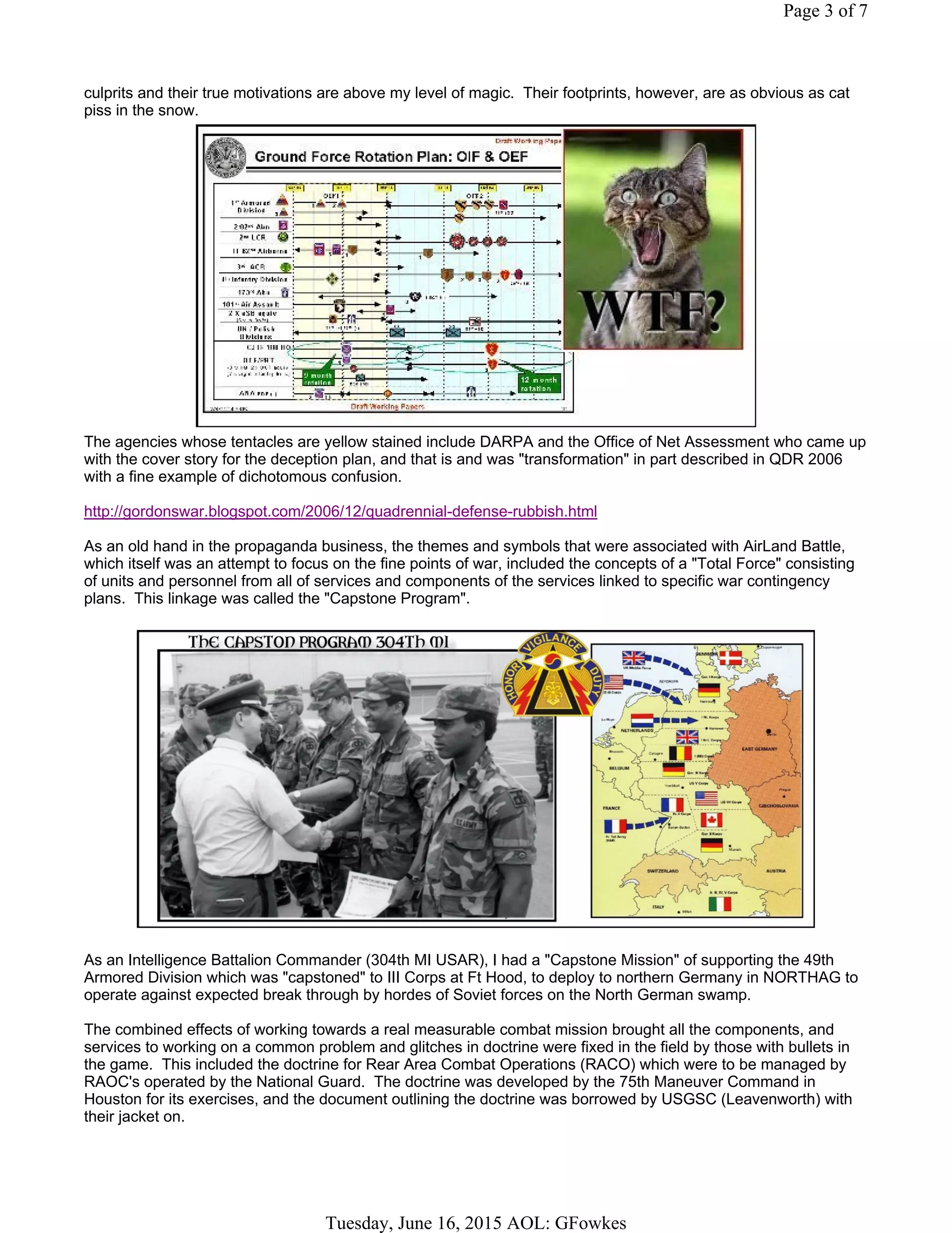 culprits and their true motivations are above my level of magic. Their footprints, however, are as obvious as cat
piss in the snow.
The agencies whose tentacles are yellow stained include DARPA and the Office of Net Assessment who came up
with the cover story for the deception plan, and that is and was "transformation" in part described in QDR 2006
with a fine example of dichotomous confusion.
http://gordonswar.blogspot.com/2006/12/quadrennial-defense-rubbish.html
As an old hand in the propaganda business, the themes and symbols that were associated with AirLand Battle,
which itself was an attempt to focus on the fine points of war, included the concepts of a "Total Force" consisting
of units and personnel from all of services and components of the services linked to specific war contingency
plans. This linkage was called the "Capstone Program".
As an Intelligence Battalion Commander (304th MI USAR), I had a "Capstone Mission" of supporting the 49th
Armored Division which was "capstoned" to III Corps at Ft Hood, to deploy to northern Germany in NORTHAG to
operate against expected break through by hordes of Soviet forces on the North German swamp.
The combined effects of working towards a real measurable combat mission brought all the components, and
services to working on a common problem and glitches in doctrine were fixed in the field by those with bullets in
the game. This included the doctrine for Rear Area Combat Operations (RACO) which were to be managed by
RAOC's operated by the National Guard. The doctrine was developed by the 75th Maneuver Command in
Houston for its exercises, and the document outlining the doctrine was borrowed by USGSC (Leavenworth) with
their jacket on.
Page 3 of 7
Tuesday, June 16, 2015 AOL: GFowkes
 