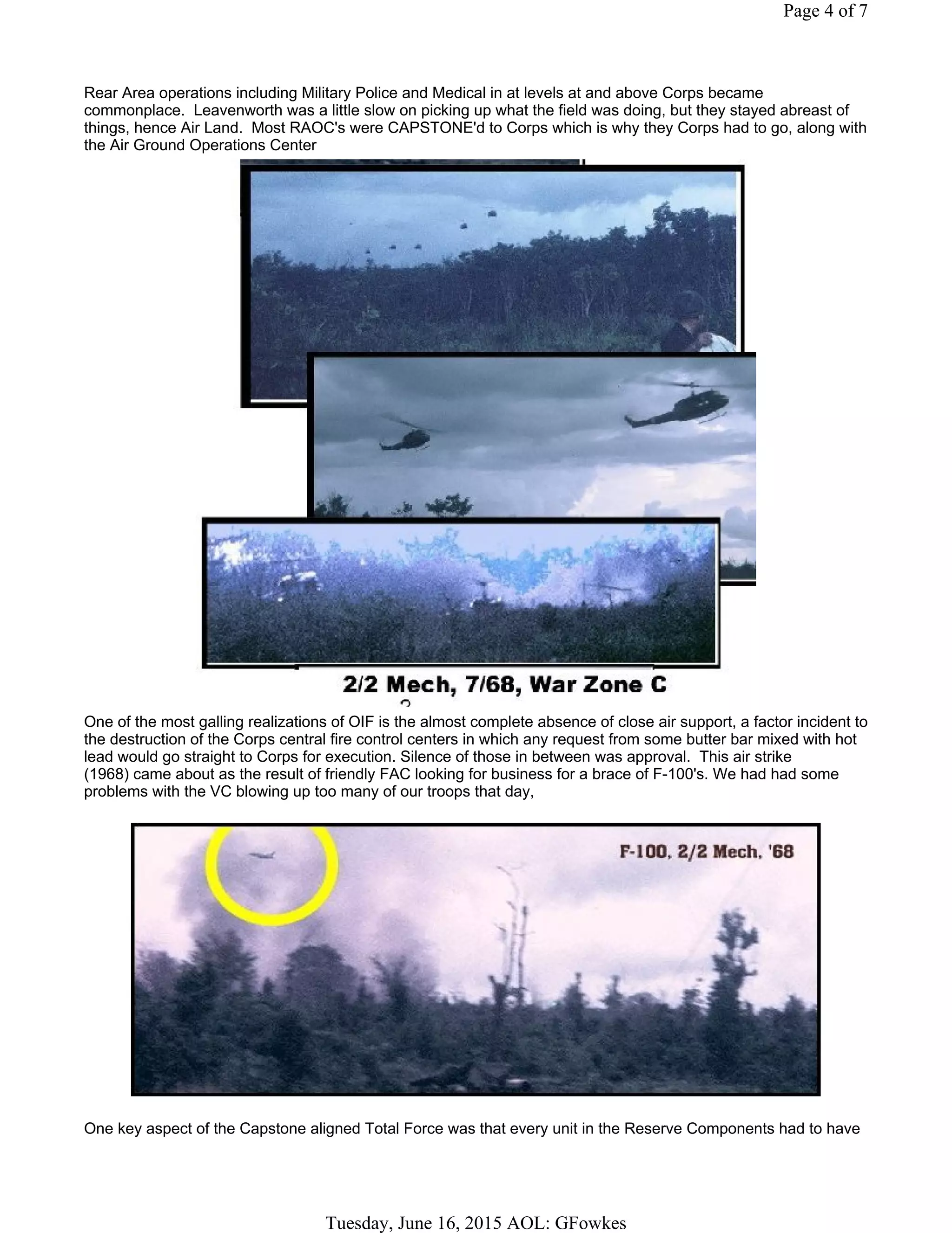 Rear Area operations including Military Police and Medical in at levels at and above Corps became
commonplace. Leavenworth was a little slow on picking up what the field was doing, but they stayed abreast of
things, hence Air Land. Most RAOC's were CAPSTONE'd to Corps which is why they Corps had to go, along with
the Air Ground Operations Center
One of the most galling realizations of OIF is the almost complete absence of close air support, a factor incident to
the destruction of the Corps central fire control centers in which any request from some butter bar mixed with hot
lead would go straight to Corps for execution. Silence of those in between was approval. This air strike
(1968) came about as the result of friendly FAC looking for business for a brace of F-100's. We had had some
problems with the VC blowing up too many of our troops that day,
One key aspect of the Capstone aligned Total Force was that every unit in the Reserve Components had to have
Page 4 of 7
Tuesday, June 16, 2015 AOL: GFowkes
 