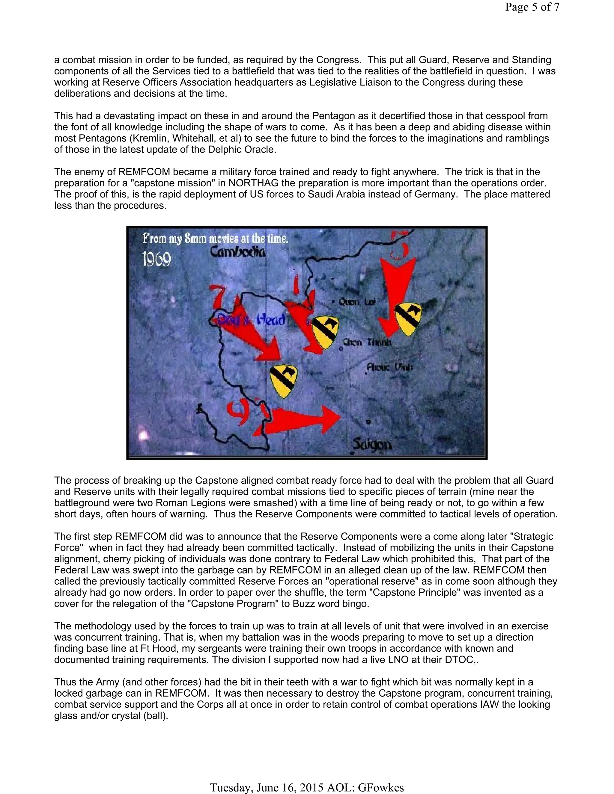 a combat mission in order to be funded, as required by the Congress. This put all Guard, Reserve and Standing
components of all the Services tied to a battlefield that was tied to the realities of the battlefield in question. I was
working at Reserve Officers Association headquarters as Legislative Liaison to the Congress during these
deliberations and decisions at the time.
This had a devastating impact on these in and around the Pentagon as it decertified those in that cesspool from
the font of all knowledge including the shape of wars to come. As it has been a deep and abiding disease within
most Pentagons (Kremlin, Whitehall, et al) to see the future to bind the forces to the imaginations and ramblings
of those in the latest update of the Delphic Oracle.
The enemy of REMFCOM became a military force trained and ready to fight anywhere. The trick is that in the
preparation for a "capstone mission" in NORTHAG the preparation is more important than the operations order.
The proof of this, is the rapid deployment of US forces to Saudi Arabia instead of Germany. The place mattered
less than the procedures.
The process of breaking up the Capstone aligned combat ready force had to deal with the problem that all Guard
and Reserve units with their legally required combat missions tied to specific pieces of terrain (mine near the
battleground were two Roman Legions were smashed) with a time line of being ready or not, to go within a few
short days, often hours of warning. Thus the Reserve Components were committed to tactical levels of operation.
The first step REMFCOM did was to announce that the Reserve Components were a come along later "Strategic
Force" when in fact they had already been committed tactically. Instead of mobilizing the units in their Capstone
alignment, cherry picking of individuals was done contrary to Federal Law which prohibited this, That part of the
Federal Law was swept into the garbage can by REMFCOM in an alleged clean up of the law. REMFCOM then
called the previously tactically committed Reserve Forces an "operational reserve" as in come soon although they
already had go now orders. In order to paper over the shuffle, the term "Capstone Principle" was invented as a
cover for the relegation of the "Capstone Program" to Buzz word bingo.
The methodology used by the forces to train up was to train at all levels of unit that were involved in an exercise
was concurrent training. That is, when my battalion was in the woods preparing to move to set up a direction
finding base line at Ft Hood, my sergeants were training their own troops in accordance with known and
documented training requirements. The division I supported now had a live LNO at their DTOC,.
Thus the Army (and other forces) had the bit in their teeth with a war to fight which bit was normally kept in a
locked garbage can in REMFCOM. It was then necessary to destroy the Capstone program, concurrent training,
combat service support and the Corps all at once in order to retain control of combat operations IAW the looking
glass and/or crystal (ball).
Page 5 of 7
Tuesday, June 16, 2015 AOL: GFowkes
 