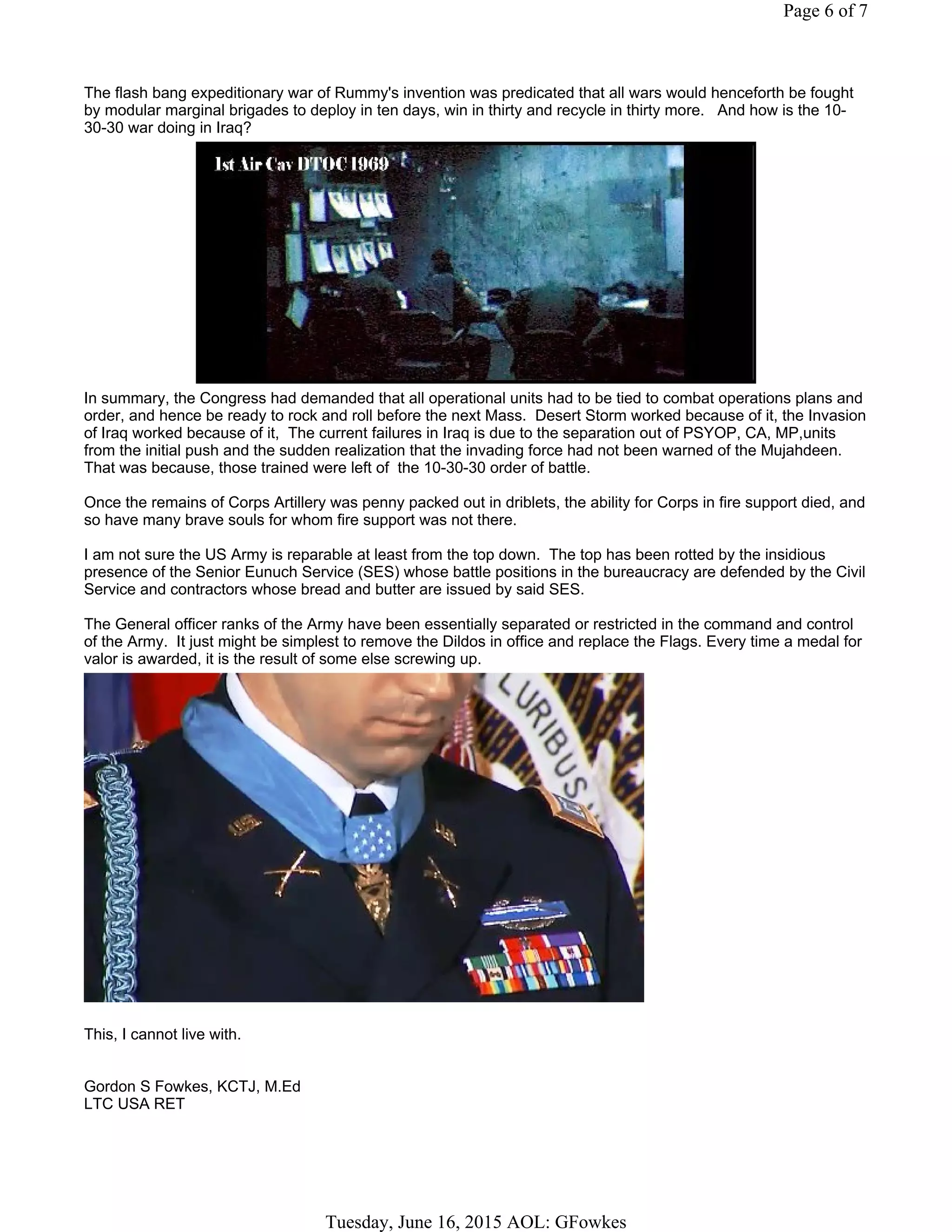 The flash bang expeditionary war of Rummy's invention was predicated that all wars would henceforth be fought
by modular marginal brigades to deploy in ten days, win in thirty and recycle in thirty more. And how is the 10-
30-30 war doing in Iraq?
In summary, the Congress had demanded that all operational units had to be tied to combat operations plans and
order, and hence be ready to rock and roll before the next Mass. Desert Storm worked because of it, the Invasion
of Iraq worked because of it, The current failures in Iraq is due to the separation out of PSYOP, CA, MP,units
from the initial push and the sudden realization that the invading force had not been warned of the Mujahdeen.
That was because, those trained were left of the 10-30-30 order of battle.
Once the remains of Corps Artillery was penny packed out in driblets, the ability for Corps in fire support died, and
so have many brave souls for whom fire support was not there.
I am not sure the US Army is reparable at least from the top down. The top has been rotted by the insidious
presence of the Senior Eunuch Service (SES) whose battle positions in the bureaucracy are defended by the Civil
Service and contractors whose bread and butter are issued by said SES.
The General officer ranks of the Army have been essentially separated or restricted in the command and control
of the Army. It just might be simplest to remove the Dildos in office and replace the Flags. Every time a medal for
valor is awarded, it is the result of some else screwing up.
This, I cannot live with.
Gordon S Fowkes, KCTJ, M.Ed
LTC USA RET
Page 6 of 7
Tuesday, June 16, 2015 AOL: GFowkes
 