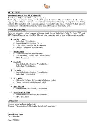 ARTICLESHIP
Tambakad & Goil (Chartered Accountants)
Period: From 5th
September 2011 to 30th
January 2015.
Article ship is an extensive training period, which groomed me to shoulder responsibilities. This has widened
my prospective, ability to comprehend and appreciate the importance of keeping a macro picture while devising
solutions. The interactions with various management personnel provided me an opportunity to build upon my
communication skill and understand in the various areas of finance and other related fields.
Audit Assistant
S N Hebsur & Associates (Chartered Accountant)
Period: From 17th
May 2015
Post articleship period has nurtured me as a professional to be more responsible towards work ethics and key
objectives of my career. It provided me a broadened framework where i have to excell in all core areas which
concern myself part of a reputed profession such as CA. Learning is an never ending process and thus i learnt to
use my best to acheive excell in things which i do to brighten my future career growth.
WORK EXPERIENCE
During my articleship and after that, I gained exposure in Statutory Audit, Internal Audit, Stock Audit, Tax
Audit, VAT audit, STPI Auidt and Financial and Legal Due Diligence while conducting audit of some well-
known corporate like:
 Statutory Audit
 Rohm India Private Limited
 Innoviti Embedded Solutions Pvt Ltd
 Azim Premzi Foundation for Development
 Meddiff Technologies Private Limited
 Internal Audit
 Aruba Networks India Private Limited
 New Enterprise Associate (India) Private Limited
 MRO-Tek Limited
 Aditi Technologies Pvt Ltd.
 Vinir Engineering Pvt Ltd.
 Tax Audit
 Innoviti Embedded Solutions Private Limited
 Rohm India Private Limited
 Vat Audit
 Innoviti Embedded Solutions Private Limited
 Rohm India Private limited
 STPI Audit
 Mformation Software Technologies India Private Limited
 Tavant Technologies India Private Limited
 Due Diligence
 Innoviti Embedded Solutions Private Limited
 Physical / Stock Audit
 