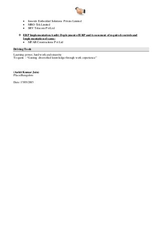  Innoviti Embedded Solutions Private Limited
 MRO-Tek Limited
 SRV Telecom Pvt Ltd.
 ERP Implementation Audit: Deployment ofERP and Assessment ofrequired controls and
Implementation of same:
 MFAR Constructions Pvt Ltd
Driving Tools
Learning power, hard work and sincerity
To quote – “Gaining diversified knowledge through work experience”
(Ankit Kumar Jain)
Place:Bangalore
Date:17/05/2015
 