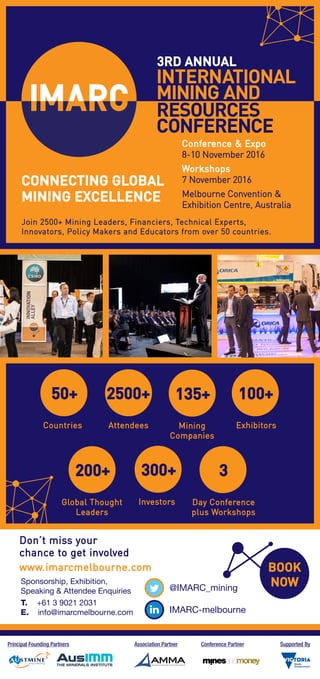 3RD ANNUAL
CONNECTING GLOBAL
MINING EXCELLENCE
Join 2500+ Mining Leaders, Financiers, Technical Experts,
Innovators, Policy Makers and Educators from over 50 countries.
Conference & Expo
8-10 November 2016
Workshops
7 November 2016
Melbourne Convention &
Exhibition Centre, Australia
50+
Countries
2500+
Attendees
300+
Investors
100+
Exhibitors
200+
Global Thought
Leaders
3
Day Conference
plus Workshops
135+
Mining
Companies
BOOK
NOW@IMARC_mining
IMARC-melbourne
Don’t miss your
chance to get involved
www.imarcmelbourne.com
Sponsorship, Exhibition,
Speaking & Attendee Enquiries
T. +61 3 9021 2031
E. info@imarcmelbourne.com
Principal Founding Partners Association Partner Conference Partner Supported By
 