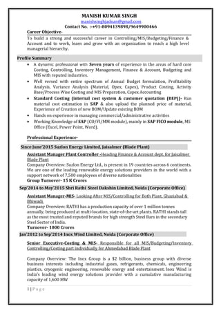 MANISH KUMAR SINGH
manishsinghjadoan@gmail.com
Contact No. :-+91-8094139898/9649900466
Career Objective-
To build a strong and successful career in Controlling/MIS/Budgeting/Finance &
Account and to work, learn and grow with an organization to reach a high level
managerial hierarchy.
• A dynamic professional with Seven years of experience in the areas of hard core
Costing, Controlling, Inventory Management, Finance & Account, Budgeting and
MIS with reputed industries.
• Well versed with entire spectrum of Annual Budget formulation, Profitability
Analysis, Variance Analysis (Material, Opex, Capex), Product Costing, Activity
Base/Process Wise Costing and MIS Preparation, Capex Accounting
• Standard Costing (internal cost system & customer quotation (BEP))- Run
material cost estimation in SAP & also upload the planned price of material,
Experience of Creation of new BOM/Update existing BOM
• Hands on experience in managing commercial/administrative activities
• Working Knowledge of SAP (CO/FI/MM module), mainly in SAP FICO module, MS
Office (Excel, Power Point, Word).
Professional Experience-
Assistant Manager Plant Controller -Heading Finance & Account dept. for Jaisalmer
Blade Plant
Company Overview: Suzlon Energy Ltd., is present in 19 countries across 6 continents.
We are one of the leading renewable energy solutions providers in the world with a
support network of 7,500 employees of diverse nationalities
Group Turnover- 15 K Crores
Assistant Manager-MIS- Looking After MIS/Controlling for Both Plant, Ghaziabad &
Bhiwadi
Company Overview: RATHI has a production capacity of over 1 million tonnes
annually, being produced at multi-location, state-of-the-art plants. RATHI stands tall
as the most trusted and reputed brands for high strength Steel Bars in the secondary
Steel Sector of India.
Turnover- 1000 Crores
Senior Executive-Costing & MIS- Responsible for all MIS/Budgeting/Inventory
Controlling/Costing part individually for Ahmedabad Blade Plant
Company Overview: The Inox Group is a $2 billion, business group with diverse
business interests including industrial gases, refrigerants, chemicals, engineering
plastics, cryogenic engineering, renewable energy and entertainment. Inox Wind is
India’s leading wind energy solutions provider with a cumulative manufacturing
capacity of 1,600 MW
1 | P a g e
Profile Summary
Since June’2015 Suzlon Energy Limited, Jaisalmer (Blade Plant)
Sep’2014 to May’2015 Shri Rathi Steel Dakshin Limited, Noida (Corporate Office)
Jan’2012 to Sep’2014 Inox Wind Limited, Noida (Corporate Office)
 